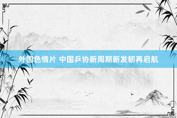 外国色情片 中国乒协新周期新发轫再启航
