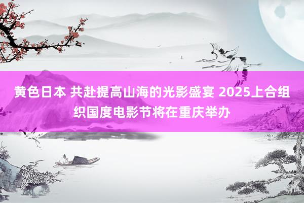 黄色日本 共赴提高山海的光影盛宴 2025上合组织国度电影节将在重庆举办