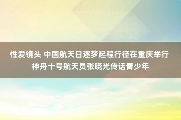 性爱镜头 中国航天日逐梦起程行径在重庆举行 神舟十号航天员张晓光传话青少年