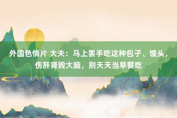 外国色情片 大夫：马上罢手吃这种包子、馒头，伤肝肾毁大脑，别天天当早餐吃