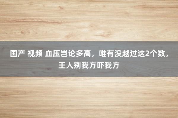 国产 视频 血压岂论多高，唯有没越过这2个数，王人别我方吓我方