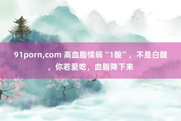 91porn,com 高血脂懦弱“1酸”，不是白醋，你若爱吃，血脂降下来