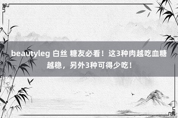 beautyleg 白丝 糖友必看！这3种肉越吃血糖越稳，另外3种可得少吃！