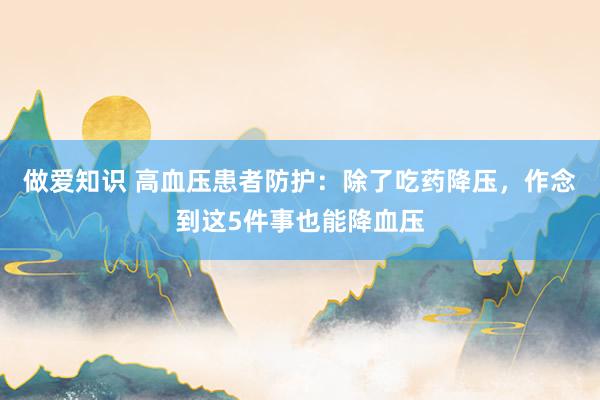 做爱知识 高血压患者防护：除了吃药降压，作念到这5件事也能降血压
