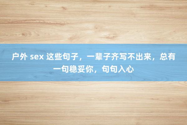 户外 sex 这些句子，一辈子齐写不出来，总有一句稳妥你，句句入心