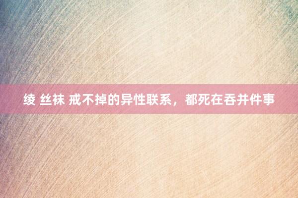 绫 丝袜 戒不掉的异性联系，都死在吞并件事