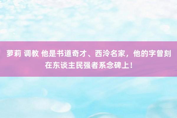萝莉 调教 他是书道奇才、西泠名家，他的字曾刻在东谈主民强者系念碑上！