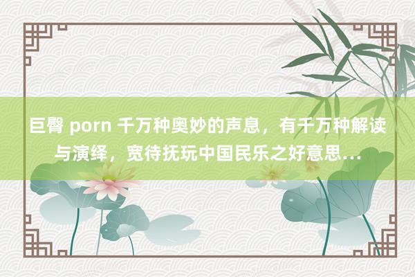 巨臀 porn 千万种奥妙的声息，有千万种解读与演绎，宽待抚玩中国民乐之好意思…
