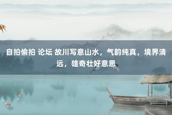 自拍偷拍 论坛 故川写意山水，气韵纯真，境界清远，雄奇壮好意思