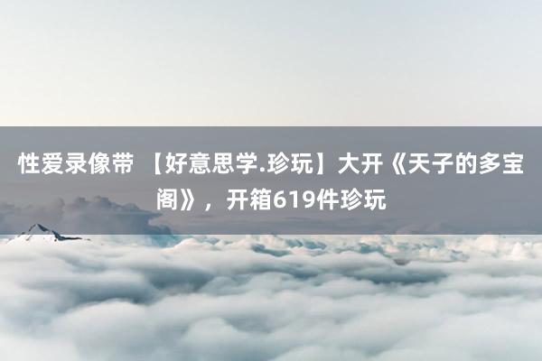 性爱录像带 【好意思学.珍玩】大开《天子的多宝阁》，开箱619件珍玩