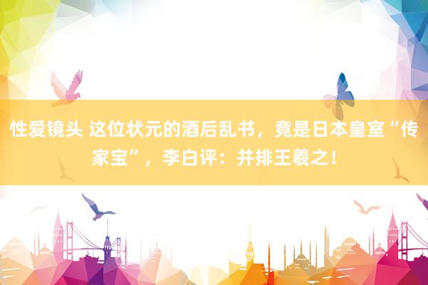 性爱镜头 这位状元的酒后乱书，竟是日本皇室“传家宝”，李白评：并排王羲之！