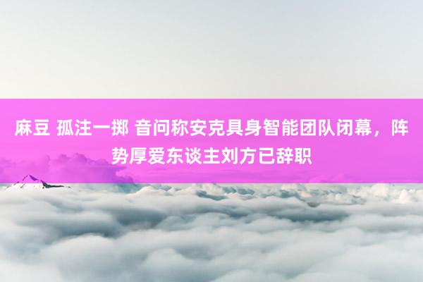 麻豆 孤注一掷 音问称安克具身智能团队闭幕，阵势厚爱东谈主刘方已辞职