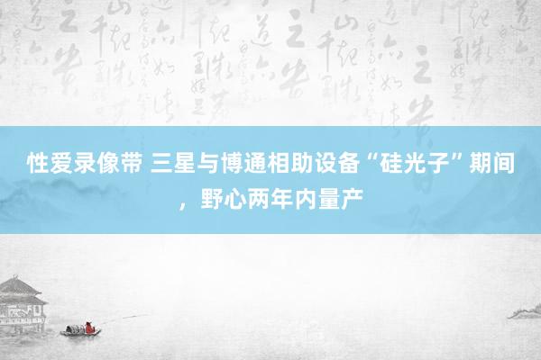 性爱录像带 三星与博通相助设备“硅光子”期间，野心两年内量产