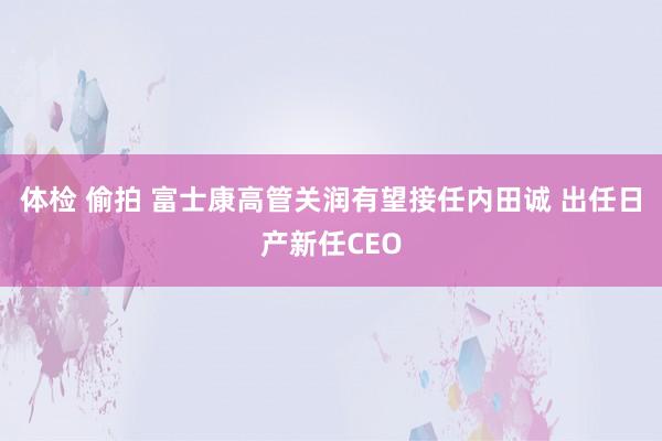 体检 偷拍 富士康高管关润有望接任内田诚 出任日产新任CEO