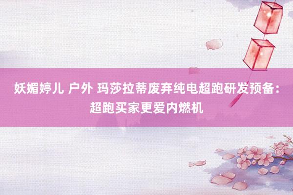妖媚婷儿 户外 玛莎拉蒂废弃纯电超跑研发预备：超跑买家更爱内燃机