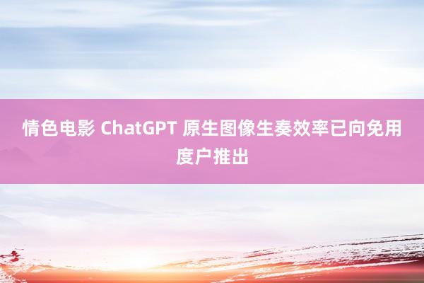 情色电影 ChatGPT 原生图像生奏效率已向免用度户推出