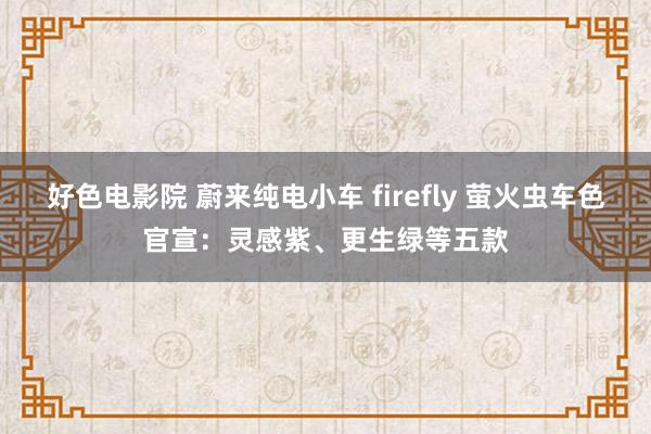 好色电影院 蔚来纯电小车 firefly 萤火虫车色官宣：灵感紫、更生绿等五款