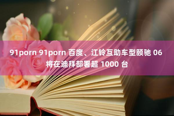 91porn 91porn 百度、江铃互助车型颐驰 06 将在迪拜部署超 100
